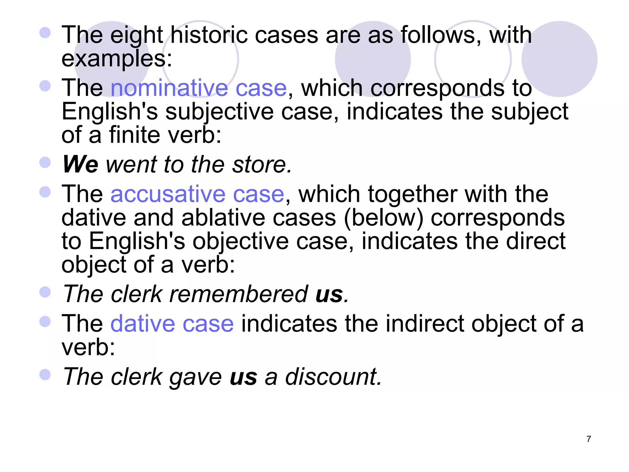 The eight historic cases are as follows, with examples: The  nominative case , which corresponds to English's subjective case, indicates the subject of a finite verb:  We  went to the store. The  accusative case , which together with the dative and ablative cases (below) corresponds to English's objective case, indicates the direct object of a verb:  The clerk remembered  us . The  dative case  indicates the indirect object of a verb:  The clerk gave  us  a discount. 