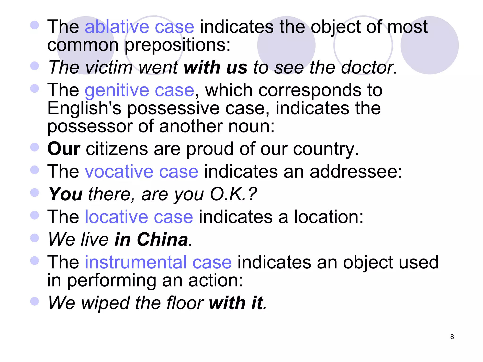 The  ablative case  indicates the object of most common prepositions:  The victim went  with us  to see the doctor. The  genitive case , which corresponds to English's possessive case, indicates the possessor of another noun:  Our  citizens are proud of our country. The  vocative case  indicates an addressee:  You  there, are you O.K.? The  locative case  indicates a location:  We live  in China . The  instrumental case  indicates an object used in performing an action:  We wiped the floor  with it . 