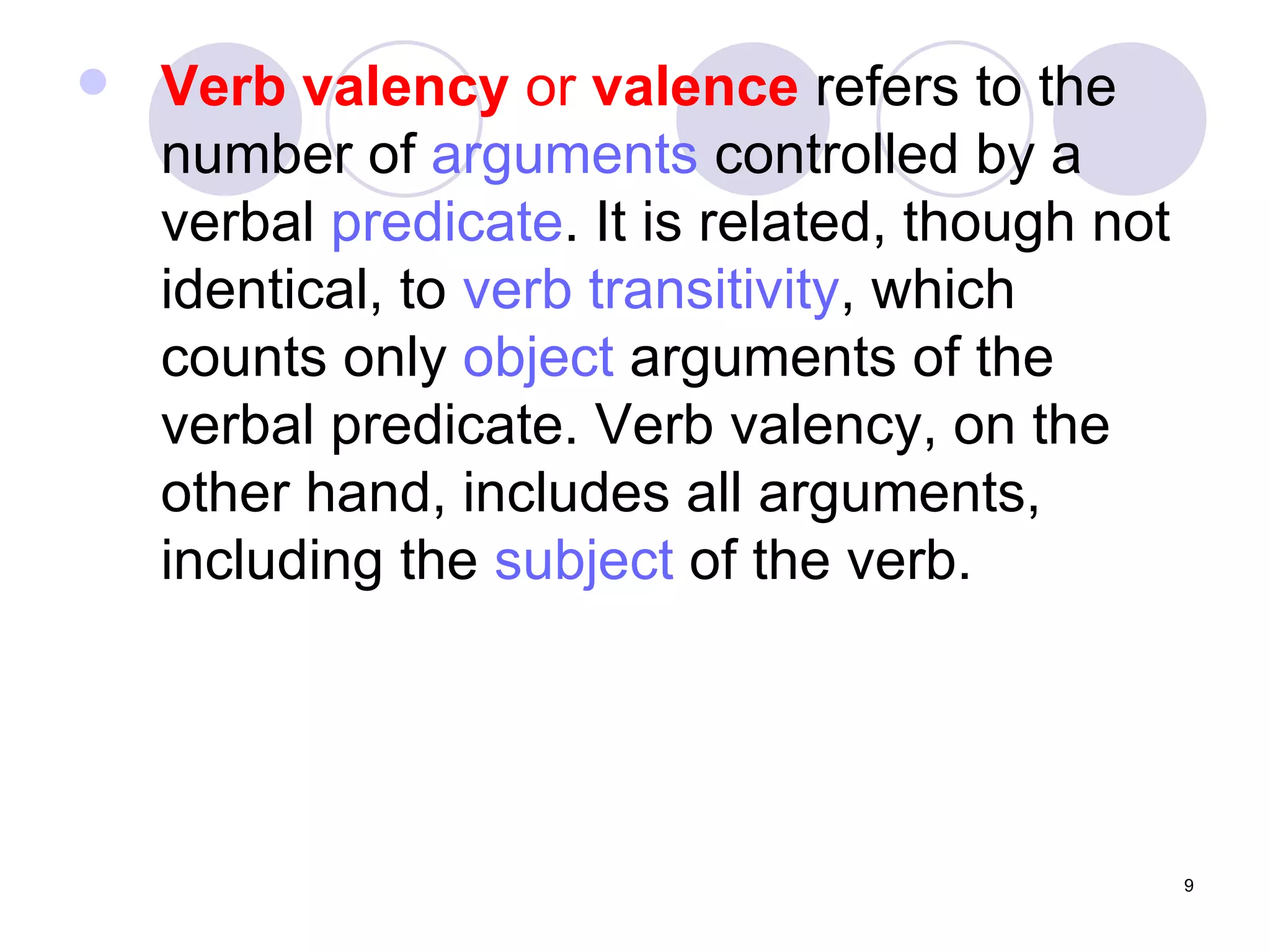 Verb valency  or  valence  refers to the number of  arguments  controlled by a verbal  predicate . It is related, though not identical, to  verb transitivity , which counts only  object  arguments of the verbal predicate. Verb valency, on the other hand, includes all arguments, including the  subject  of the verb. 