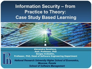 Information Security – from
     Practice to Theory:
 Case Study Based Learning




                  Alexandra Savelieva,
                  Asst. Professor, PhD
                    Sergey Avdoshin,
Professor, PhD, Head of Software Engineering Department

National Research University Higher School of Economics,
                    Moscow, Russia
             School of Software Management
 