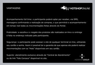 VANTAGENS Acompanhamento full time: o participante poderá optar por receber, via SMS, mensagens confirmando a realização de compras, o que permitirá o acompanhamento em tempo real todas as movimentações feitas através do Portal. Praticidade: a escolha e o resgate dos produtos são realizados on-line e a entrega  é feita no endereço indicado pelo participante. Segurança: o participante pode acessar o site de qualquer terminal on-line, utilizando seu cartão e senha. Assim é possível ter a garantia de que apenas ele poderá realizar movimentações com os “Hots” disponíveis em seu cartão. Suporte: atendimento exclusivo através da “Central de Atendimento” ou do link “Fale Conosco” disponível no site.    