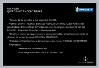 Período: 22 de setembro a 5 de dezembro de 2008. Público: Externo - Revendas Exclusivas MICHELIN (281 PDVS | 2.810 funcionários cadastrados) e Interno (Força de Vendas: Gerentes Regionais de Vendas | RC Sell Out |  RC Sell In | Assessores Comerciais - 30 participantes) Objetivos: manter as equipes interna e externa animadas e empenhadas em atingir os objetivos de vendas de pneus MICHELIN e BFGOODRICH. Produtos participantes: toda a gama de pneus das marcas MICHELIN e BFGOODRICH. Premiações:  Intermediária: Customer ®  Card Final: Viagem para Rally Dakar e Customer ®  Card  MICHELIN QUERO MAIS EMOÇÃO DAKAR 