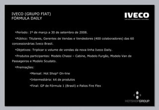 Período: 1º de março a 30 de setembro de 2008. Público: Titulares, Gerentes de Vendas e Vendedores (400 colaboradores) das 60 concessionárias Iveco Brasil. Objetivos: Triplicar o volume de vendas da nova linha Iveco Daily. Produtos participantes: Modelo Chassi – Cabine, Modelo Furgão, Modelo Van de Passageiros e Modelo Scudato. Premiações:  Mensal: Hot Shop ®  On-line  Intermediária: kit de produtos Final: GP de Fórmula 1 (Brasil) e Palios Fire Flex  IVECO (GRUPO FIAT) FÓRMULA DAILY 