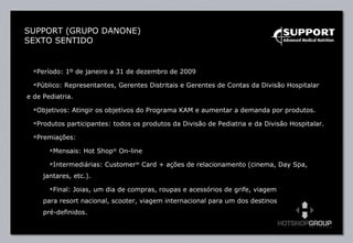 Período: 1º de janeiro a 31 de dezembro de 2009  Público: Representantes, Gerentes Distritais e Gerentes de Contas da Divisão Hospitalar  e de Pediatria. Objetivos: Atingir os objetivos do Programa KAM e aumentar a demanda por produtos. Produtos participantes: todos os produtos da Divisão de Pediatria e da Divisão Hospitalar. Premiações:  Mensais: Hot Shop ®  On-line Intermediárias: Customer ®  Card + ações de relacionamento (cinema, Day Spa, jantares, etc.). Final: Joias, um dia de compras, roupas e acessórios de grife, viagem  para resort nacional, scooter, viagem internacional para um dos destinos  pré-definidos. SUPPORT (GRUPO DANONE) SEXTO SENTIDO 