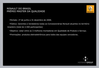 Período: 1º de junho a 31 dezembro de 2008. Público: Gerentes e Vendedores todas as Concessionárias Renault atuantes no território brasileiro (total de 2.500 participantes) Objetivo: estar entre as 3 melhores montadoras em Qualidade de Produto e Serviço.  Premiações: produtos eletroeletrônicos para todos das equipes vencedoras. RENAULT DO BRASIL PRÊMIO MASTER DA QUALIDADE 
