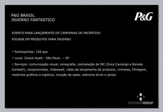 EVENTO PARA LANÇAMENTO DE CAMPANHA DE INCENTIVO  FOCADA EM PRODUTOS PARA INVERNO Participantes: 150 pax  Local: Grand Hyatt - São Paulo  – SP Serviços: comunicação visual, cenografia, contratação de MC (Zeca Camargo e Renata Ceribelli), recepcionistas, Videowall, vídeo de lançamento de produtos, vinhetas, filmagem, materiais gráficos e logística, locação de salas, welcome drink e jantar. P&G BRASIL INVERNO FANTASTICO 