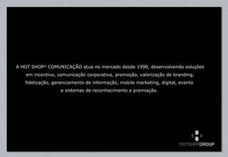 A HOT SHOP ®  COMUNICAÇÃO atua no mercado desde 1998, desenvolvendo soluções em incentivo, comunicação corporativa, promoção, valorização de branding, fidelização, gerenciamento de informação, mobile marketing, digital, evento  e sistemas de reconhecimento e premiação.  