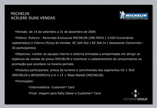 Período: de 14 de setembro a 31 de dezembro de 2009. Público: Externo - Revendas Exclusivas MICHELIN (306 PDVS | 3.450 funcionários cadastrados) e Interno (Força de Vendas: RC Sell Out | RC Sell In | Assessores Comerciais - 26 participantes) Objetivos: manter as equipes interna e externa animadas e empenhadas em atingir os objetivos de vendas de pneus MICHELIN e incentivar o cadastramento de consumidores na promoção que acontece no mesmo período.  Produtos participantes: pneus de turismo e caminhonete dos segmentos VZ + SUV (MICHELIN e BFGOORICH) e H + LT + Mass Market (MICHELIN)  Premiações:  Intermediária: Customer ®  Card Final: Viagem para Rally Dakar e Customer ®  Card  MICHELIN ACELERE SUAS VENDAS 