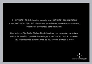 A HOT SHOP ®  GROUP, holding formada pela HOT SHOP ®  COMUNICAÇÃO e pelo HOT SHOP ®  ON-LINE, oferece aos seus clientes uma estrutura completa  de serviços direcionada para resultados. Com sede em São Paulo, filial no Rio de Janeiro e representantes exclusivos  em Recife, Brasília, Curitiba e Porto Alegre, a HOT SHOP ®  GROUP conta com  130 colaboradores e atende mais de 800 clientes em todo o Brasil. 