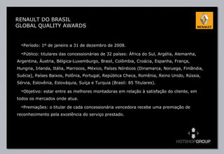 Período: 1º de janeiro a 31 de dezembro de 2008. Público: titulares das concessionárias de 32 países: África do Sul, Argélia, Alemanha, Argentina, Áustria, Bélgica-Luxemburgo, Brasil, Colômbia, Croácia, Espanha, França, Hungria, Irlanda, Itália, Marrocos, México, Países Nórdicos (Dinamarca, Noruega, Finlândia, Suécia), Países Baixos, Polônia, Portugal, República Checa, Romênia, Reino Unido, Rússia, Sérvia, Eslovênia, Eslováquia, Suíça e Turquia (Brasil: 85 Titulares). Objetivo: estar entre as melhores montadoras em relação à satisfação do cliente, em todos os mercados onde atua. Premiações: o titular de cada concessionária vencedora recebe uma premiação de reconhecimento pela excelência do serviço prestado. RENAULT DO BRASIL GLOBAL QUALITY AWARDS 