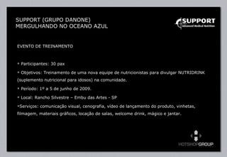 EVENTO DE TREINAMENTO Participantes: 30 pax Objetivos: Treinamento de uma nova equipe de nutricionistas para divulgar NUTRIDRINK (suplemento nutricional para idosos) na comunidade. Período: 1º a 5 de junho de 2009. Local: Rancho Silvestre – Embu das Artes - SP Serviços: comunicação visual, cenografia, vídeo de lançamento do produto, vinhetas, filmagem, materiais gráficos, locação de salas, welcome drink, mágico e jantar. SUPPORT (GRUPO DANONE) MERGULHANDO NO OCEANO AZUL 