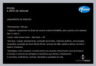 LANÇAMENTO DE PRODUTO Participantes: 420 pax Objetivo: lançamento no Brasil da insulina inalável EXUBERA, para usuários com diabetes tipo 1 e tipo 2. Local: Hotel Grand Hyatt – São Paulo – SP Serviços: criação, planejamento, produção de brindes, materiais gráficos, comunicação, cenografia, produção de show Marisa Monte, serviços de A&B, logística (aérea, terrestre – Hotel e Transfers). Estratégia: criar e produzir o evento dentro do conceito inteiramente novo de Exubera  e de todo o universo de vantagens e benefícios que oferece. Sintetizamos  4 conceitos: preferência, controle, liberdade e qualidade de vida. PFIZER  A ARTE DE INOVAR 