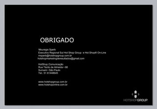 OBRIGADO   Mouregis Sperb   Executivo Regional Sul Hot Shop Group  e Hot Shop® On-Line   [email_address] hotshopmarketingderesultados@gmail.com    HotShop Comunicação    Rua Tácito de Almeida • 88   Sumaré • São Paulo   Tel.: 51 81448645     www.hotshopgroup.com.br www.hotshoponline.com.br 