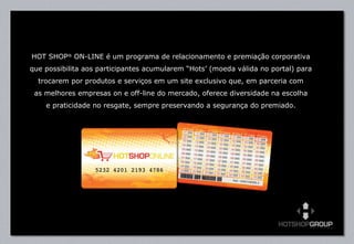 HOT SHOP ®  ON-LINE é um programa de relacionamento e premiação corporativa que possibilita aos participantes acumularem “Hots’ (moeda válida no portal) para trocarem por produtos e serviços em um site exclusivo que, em parceria com as melhores empresas on e off-line do mercado, oferece diversidade na escolha e praticidade no resgate, sempre preservando a segurança do premiado. 