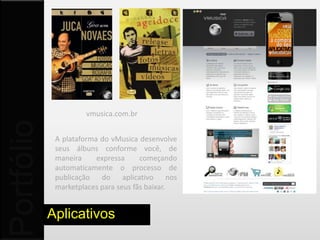 vmusica.com.br
Portfólio


             A plataforma do vMusica desenvolve
             seus álbuns conforme você, de
             maneira     expressa     começando
             automaticamente o processo de
             publicação   do aplicativo         nos
             marketplaces para seus fãs baixar.


            Aplicativos
 