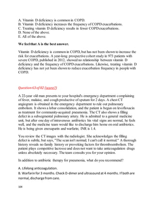 104
A. Vitamin D deficiency is common in COPD.
B. Vitamin D deficiency increases the frequency of COPD exacerbations.
C. Treating vitamin D deficiency results in fewer COPDexacerbations.
D. None of the above.
E. All of the above.
We feelthat A is the best answer.
Vitamin D deficiency is common in COPD, but has not been shown to increase the
risk for exacerbations. A year-long prospectivecohort study in 973 patients with
severe COPD, published in 2012, showed no relationship between vitamin D
deficiency and the frequency of COPD exacerbations. Likewise, treating vitamin D
deficiency has not yet been shown to reduce exacerbation frequency in people with
COPD.
Question63 of 82 (score?)
A 22-year old man presents to your hospital's emergency department complaining
of fever, malaise, and cough productive of sputum for 2 days. A chest CT
angiogram is obtained in the emergency department to rule out pulmonary
embolism. It shows a lobar consolidation, and the patient is begun on levofloxacin
as treatment for community-acquired pneumonia. The CT also shows a filling
defect in a subsegmental pulmonary artery. He is admitted to a general medicine
unit, but after one day of intravenous antibiotics his vital signs are normal, he feels
well, and the medicine team would like to discharge him home on oral antibiotics.
He is being given enoxaparin and warfarin; INR is 1.4.
You review the CT images with the radiologist. She acknowledges the filling
defect is subtle, but says, "The scan isn't normal; I can't call it normal." A thorough
history reveals no family history or provoking factors for thromboembolism. The
patient plays competitive lacrosse and does not want to take anticoagulation drugs
unless absolutely necessary. The team consults you for your opinion.
In addition to antibiotic therapy for pneumonia, what do you recommend?
A. Lifelong anticoagulation.
B. Warfarin for 3 months. Check D-dimer and ultrasound at 4 months. If both are
normal, dischargefromcare.
 