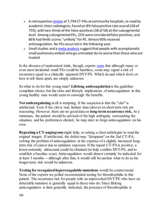 106
 A retrospectivereview of 7,794 CT-PAs atcommunity hospitals, re-read by
academic chest radiologists, found an 8% falsepositive rate overall (58 of
759), with two-thirds of the false-positives (38 of 58) at the subsegmental
level. Among subsegmentalPEs, 25% wereconsidered false positives, and
86% had Wells scores "unlikely" for PE. Almost90% received
anticoagulation. No PEs occurred in the following year.
 Small studies and a meta-analysis suggestthat people with asymptomatic
small pulmonary emboli who go untreated do no worsethan those who are
treated.
In the absenceof randomized trials, though, experts warn that although many or
even most incidental small PEs could be harmless, some may signal a risk of
recurrence equal to a clinically apparent DVT/PE. Which do and which don't, or
how to tell them apart, are simply unknown.
So what to do for this young man? Lifelong anticoagulationis the guideline-
compliant choice, but the risks and lifestyle implications of anticoagulation in this
young healthy man would seem to outweigh the benefits.
Not anticoagulating at all is tempting, if the suspicion is that the "clot" is
artefactual. Even if the clot is real, limited data (above) on short term risk are
reassuring. However, there are no good data on long-term recurrence risk. At a
minimum, the patient should be advised of the high ambiguity surrounding the
situation, and his preferences elicited; he may elect to forgo anticoagulation on his
own.
Repeating a CT-angiogrammight help, or asking a chest radiologist to read the
original images. If artefactual, the defect may "disappear" on the 2nd CT-PA,
solving the problem of anticoagulation at the expense of a slightly increased long-
term risk of cancer due to radiation exposure. If the repeat CT-PAis positive, a
lower-extremity ultrasound could be obtained (to help confirm DVT/PE, and to
establish a baseline scan). Anticoagulation would almost certainly be indicated for
at least 3 months -- although after that, it would still be unclear what to do as his
longer-term risk would be unknown.
Testing for recognizedhypercoagulable mutations would be controversial.
None of the experts we polled recommended testing for thrombophilia in this
patient. The recurrence risk for people with an unprovoked DVT/PE who have no
detectable mutation is generally equal to those who do. Since lifelong
anticoagulation is then generally indicated, the presence of thrombophilia is
 