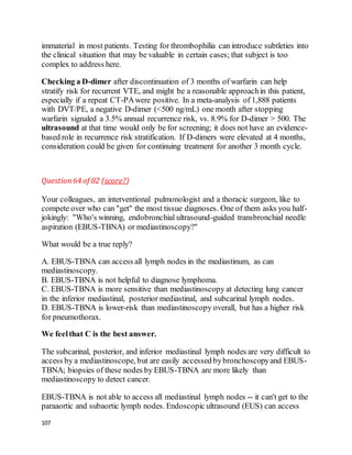 107
immaterial in most patients. Testing for thrombophilia can introduce subtleties into
the clinical situation that may be valuable in certain cases; that subject is too
complex to address here.
Checking a D-dimer after discontinuation of 3 months of warfarin can help
stratify risk for recurrent VTE, and might be a reasonable approachin this patient,
especially if a repeat CT-PAwere positive. In a meta-analysis of 1,888 patients
with DVT/PE, a negative D-dimer (<500 ng/mL) one month after stopping
warfarin signaled a 3.5% annual recurrence risk, vs. 8.9% for D-dimer > 500. The
ultrasound at that time would only be for screening; it does not have an evidence-
based role in recurrence risk stratification. If D-dimers were elevated at 4 months,
consideration could be given for continuing treatment for another 3 month cycle.
Question64 of 82 (score?)
Your colleagues, an interventional pulmonologist and a thoracic surgeon, like to
compete over who can "get" the most tissue diagnoses. One of them asks you half-
jokingly: "Who's winning, endobronchial ultrasound-guided transbronchial needle
aspiration (EBUS-TBNA) or mediastinoscopy?"
What would be a true reply?
A. EBUS-TBNA can access all lymph nodes in the mediastinum, as can
mediastinoscopy.
B. EBUS-TBNA is not helpful to diagnose lymphoma.
C. EBUS-TBNA is more sensitive than mediastinoscopy at detecting lung cancer
in the inferior mediastinal, posterior mediastinal, and subcarinal lymph nodes.
D. EBUS-TBNA is lower-risk than mediastinoscopy overall, but has a higher risk
for pneumothorax.
We feelthat C is the best answer.
The subcarinal, posterior, and inferior mediastinal lymph nodes are very difficult to
access by a mediastinoscope, but are easily accessed bybronchoscopyand EBUS-
TBNA; biopsies of these nodes by EBUS-TBNA are more likely than
mediastinoscopy to detect cancer.
EBUS-TBNA is not able to access all mediastinal lymph nodes -- it can't get to the
paraaortic and subaortic lymph nodes. Endoscopic ultrasound (EUS) can access
 