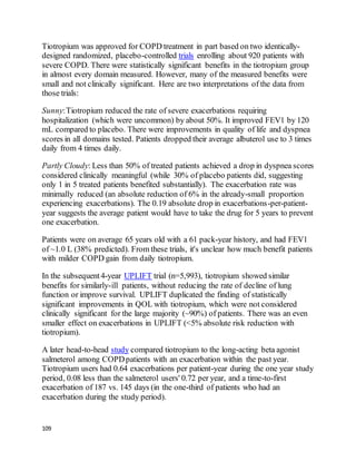 109
Tiotropium was approved for COPD treatment in part based on two identically-
designed randomized, placebo-controlled trials enrolling about 920 patients with
severe COPD. There were statistically significant benefits in the tiotropium group
in almost every domain measured. However, many of the measured benefits were
small and not clinically significant. Here are two interpretations of the data from
those trials:
Sunny:Tiotropium reduced the rate of severe exacerbations requiring
hospitalization (which were uncommon) by about 50%. It improved FEV1 by 120
mL compared to placebo. There were improvements in quality of life and dyspnea
scores in all domains tested. Patients dropped their average albuterol use to 3 times
daily from 4 times daily.
Partly Cloudy: Less than 50% of treated patients achieved a drop in dyspnea scores
considered clinically meaningful (while 30% of placebo patients did, suggesting
only 1 in 5 treated patients benefited substantially). The exacerbation rate was
minimally reduced (an absolute reduction of 6% in the already-small proportion
experiencing exacerbations). The 0.19 absolute drop in exacerbations-per-patient-
year suggests the average patient would have to take the drug for 5 years to prevent
one exacerbation.
Patients were on average 65 years old with a 61 pack-year history, and had FEV1
of ~1.0 L (38% predicted). From these trials, it's unclear how much benefit patients
with milder COPD gain from daily tiotropium.
In the subsequent4-year UPLIFT trial (n=5,993), tiotropium showed similar
benefits for similarly-ill patients, without reducing the rate of decline of lung
function or improve survival. UPLIFT duplicated the finding of statistically
significant improvements in QOL with tiotropium, which were not considered
clinically significant for the large majority (~90%) of patients. There was an even
smaller effect on exacerbations in UPLIFT (<5% absolute risk reduction with
tiotropium).
A later head-to-head study compared tiotropium to the long-acting beta agonist
salmeterol among COPDpatients with an exacerbation within the past year.
Tiotropium users had 0.64 exacerbations per patient-year during the one year study
period, 0.08 less than the salmeterol users' 0.72 per year, and a time-to-first
exacerbation of 187 vs. 145 days (in the one-third of patients who had an
exacerbation during the study period).
 