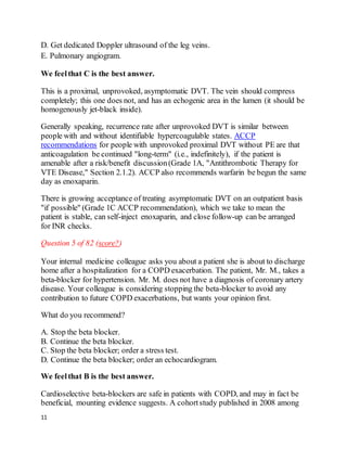 11
D. Get dedicated Doppler ultrasound of the leg veins.
E. Pulmonary angiogram.
We feelthat C is the best answer.
This is a proximal, unprovoked, asymptomatic DVT. The vein should compress
completely; this one does not, and has an echogenic area in the lumen (it should be
homogenously jet-black inside).
Generally speaking, recurrence rate after unprovoked DVT is similar between
people with and without identifiable hypercoagulable states. ACCP
recommendations for people with unprovoked proximal DVT without PE are that
anticoagulation be continued "long-term" (i.e., indefinitely), if the patient is
amenable after a risk/benefit discussion(Grade 1A, "Antithrombotic Therapy for
VTE Disease," Section 2.1.2). ACCP also recommends warfarin be begun the same
day as enoxaparin.
There is growing acceptance of treating asymptomatic DVT on an outpatient basis
"if possible" (Grade 1C ACCP recommendation), which we take to mean the
patient is stable, can self-inject enoxaparin, and close follow-up can be arranged
for INR checks.
Question 5 of 82 (score?)
Your internal medicine colleague asks you about a patient she is about to discharge
home after a hospitalization for a COPD exacerbation. The patient, Mr. M., takes a
beta-blocker for hypertension. Mr. M. does not have a diagnosis of coronary artery
disease. Your colleague is considering stopping the beta-blocker to avoid any
contribution to future COPD exacerbations, but wants your opinion first.
What do you recommend?
A. Stop the beta blocker.
B. Continue the beta blocker.
C. Stop the beta blocker; order a stress test.
D. Continue the beta blocker; order an echocardiogram.
We feelthat B is the best answer.
Cardioselective beta-blockers are safe in patients with COPD, and may in fact be
beneficial, mounting evidence suggests. A cohortstudy published in 2008 among
 