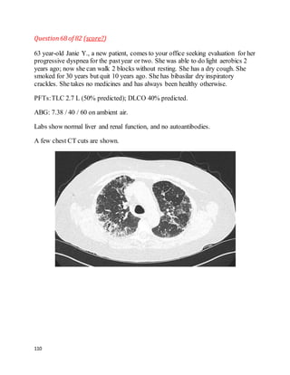110
Question68 of 82 (score?)
63 year-old Janie Y., a new patient, comes to your office seeking evaluation for her
progressive dyspnea for the pastyear or two. She was able to do light aerobics 2
years ago; now she can walk 2 blocks without resting. She has a dry cough. She
smoked for 30 years but quit 10 years ago. She has bibasilar dry inspiratory
crackles. She takes no medicines and has always been healthy otherwise.
PFTs:TLC 2.7 L (50% predicted); DLCO 40% predicted.
ABG: 7.38 / 40 / 60 on ambient air.
Labs show normal liver and renal function, and no autoantibodies.
A few chest CT cuts are shown.
 