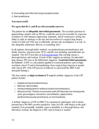 112
D. Counseling and referralto lung transplantcenter
E. Start prednisone
You answeredD.
We agree that D, C, and B are all reasonable answers.
The patient has an idiopathic interstitial pneumonia. The essential questions in
approaching a patient with an IIP are, could this process bereversible by exposure
avoidance or with immune-suppressing treatment, and (if noninvasive testing has
failed to yield an etiology) is the risk and discomfortof a surgical lung biopsy
worth it to find out? One way to efficiently advance the investigation is to ask, 'Is
this idiopathic pulmonary fibrosis, or something else?'
In all patients, thorough initial medical, occupational/exposure/medication and
family histories; physical exam; PFTs, and lab tests including autoantibodies are
required. The ACCP provides an ILD questionnaire that can help ensure a
thorough history and workup. If none of this suggests an etiology for interstitial
lung disease, IPF rises in the differential diagnosis. Usual interstitial pneumonia,
the hallmark of IPF, is a description applied to consistent patterns seen on high-
resolution chest CT and/or histopathology from surgical lung biopsies in people
with classic IPF. (The UIP process is believed to cause both the HRCT and
histopath findings.)
The four criteria on high-resolution CT scanfor definite diagnosis of the UIP
pattern include:
 Subpleural, basal predominance;
 Reticular abnormality;
 Honeycombing (with or without traction bronchiectasis);
 Absenceof the 7 factors inconsistent with UIP (discrete non-honeycomb
cysts, ground glass, mosaicism, consolidation, upper/mid or
peribronchovascular prominence, or micronodules).
A definite diagnosis of UIP on HRCT by experienced radiologists (all 4 criteria
present) has a 90-100% positive predictive value for UIP, with biopsy as the gold
standard. If no potentially treatable cause is identified in a thorough history and
laboratory workup, the diagnosis is IPF, and no biopsyis needed.
 