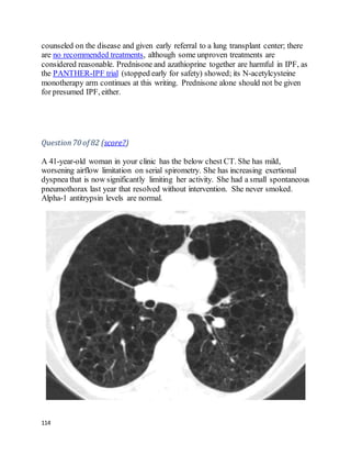 114
counseled on the disease and given early referral to a lung transplant center; there
are no recommended treatments, although some unproven treatments are
considered reasonable. Prednisone and azathioprine together are harmful in IPF, as
the PANTHER-IPF trial (stopped early for safety) showed; its N-acetylcysteine
monotherapy arm continues at this writing. Prednisone alone should not be given
for presumed IPF, either.
Question70 of 82 (score?)
A 41-year-old woman in your clinic has the below chest CT. She has mild,
worsening airflow limitation on serial spirometry. She has increasing exertional
dyspnea that is now significantly limiting her activity. She had a small spontaneous
pneumothorax last year that resolved without intervention. She never smoked.
Alpha-1 antitrypsin levels are normal.
 