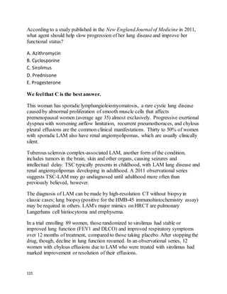 115
According to a study published in the New EnglandJournalof Medicine in 2011,
what agent should help slow progression of her lung disease and improve her
functional status?
A. Azithromycin
B. Cyclosporine
C. Sirolimus
D. Prednisone
E. Progesterone
We feelthat C is the best answer.
This woman has sporadic lymphangioleiomyomatosis, a rare cystic lung disease
caused by abnormal proliferation of smooth muscle cells that affects
premenopausal women (average age 35) almost exclusively. Progressive exertional
dyspnea with worsening airflow limitation, recurrent pneumothoraces, and chylous
pleural effusions are the common clinical manifestations. Thirty to 50% of women
with sporadic LAM also have renal angiomyolipomas, which are usually clinically
silent.
Tuberous sclerosis complex-associated LAM, another form of the condition,
includes tumors in the brain, skin and other organs, causing seizures and
intellectual delay. TSC typically presents in childhood, with LAM lung disease and
renal angiomyolipomas developing in adulthood. A 2011 observational series
suggests TSC-LAM may go undiagnosed until adulthood more often than
previously believed, however.
The diagnosis of LAM can be made by high-resolution CT without biopsyin
classic cases; lung biopsy(positive for the HMB-45 immunohistochemistry assay)
may be required in others. LAM's major mimics on HRCT are pulmonary
Langerhans cell histiocytoma and emphysema.
In a trial enrolling 89 women, those randomized to sirolimus had stable or
improved lung function (FEV1 and DLCO) and improved respiratory symptoms
over 12 months of treatment, compared to those taking placebo. After stopping the
drug, though, decline in lung function resumed. In an observational series, 12
women with chylous effusions due to LAM who were treated with sirolimus had
marked improvement or resolution of their effusions.
 
