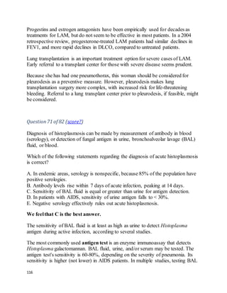 116
Progestins and estrogen antagonists have been empirically used for decades as
treatments for LAM, but do not seem to be effective in most patients. In a 2004
retrospective review, progesterone-treated LAM patients had similar declines in
FEV1, and more rapid declines in DLCO, compared to untreated patients.
Lung transplantation is an important treatment option for severe cases of LAM.
Early referral to a transplant center for those with severe disease seems prudent.
Because she has had one pneumothorax, this woman should be considered for
pleurodesis as a preventive measure. However, pleurodesis makes lung
transplantation surgery more complex, with increased risk for life-threatening
bleeding. Referral to a lung transplant center prior to pleurodesis, if feasible, might
be considered.
Question71 of 82 (score?)
Diagnosis of histoplasmosis can be made by measurement of antibody in blood
(serology), or detection of fungal antigen in urine, bronchoalveolar lavage (BAL)
fluid, or blood.
Which of the following statements regarding the diagnosis of acute histoplasmosis
is correct?
A. In endemic areas, serology is nonspecific, because 85% of the population have
positive serologies.
B. Antibody levels rise within 7 days of acute infection, peaking at 14 days.
C. Sensitivity of BAL fluid is equal or greater than urine for antigen detection.
D. In patients with AIDS, sensitivity of urine antigen falls to < 30%.
E. Negative serology effectively rules out acute histoplasmosis.
We feelthat C is the best answer.
The sensitivity of BAL fluid is at least as high as urine to detect Histoplasma
antigen during active infection, according to several studies.
The most commonly used antigen test is an enzyme immunoassay that detects
Histoplasma galactomannan. BAL fluid, urine, and/or serum may be tested. The
antigen test's sensitivity is 60-80%, depending on the severity of pneumonia. Its
sensitivity is higher (not lower) in AIDS patients. In multiple studies, testing BAL
 