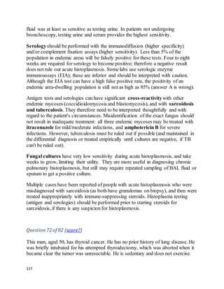 117
fluid was at least as sensitive as testing urine. In patients not undergoing
bronchoscopy, testing urine and serum provides the highest sensitivity.
Serologyshould be performed with the immunodiffusion (higher specificity)
and/or complement fixation assays (higher sensitivity). Less than 5% of the
population in endemic areas will be falsely positive for these tests. Four to eight
weeks are required for serology to become positive; therefore a negative result
does not rule out acute histoplasmosis. Some labs use serologic enzyme
immunoassays (EIA); these are inferior and should be interpreted with caution.
Although the EIA test can have a high false positive rate, the positivity of an
endemic area-dwelling population is still not as high as 85% (answer A is wrong).
Antigen tests and serologies can have significant cross-reactivitywith other
endemic mycoses (coccidioidomycosis and blastomycosis), and with sarcoidosis
and tuberculosis. They therefore need to be interpreted thoughtfully and with
regard to the patient's circumstances. Misidentification of the exact fungus should
not result in inadequate treatment: all three endemic mycoses may be treated with
itraconazole for mild/moderate infections, and amphotericin B for severe
infections. However, tuberculosis must be ruled out if possible (and maintained in
the differential diagnosis or treated empirically until cultures are negative, if TB
can't be ruled out).
Fungal cultures have very low sensitivity during acute histoplasmosis, and take
weeks to grow, limiting their utility. They are more useful in diagnosing chronic
pulmonary histoplasmosis, but still may require repeated sampling of BAL fluid or
sputum to get a positive culture.
Multiple cases have been reported of people with acute histoplasmosis who were
misdiagnosed with sarcoidosis (as both have granulomas on biopsy), and then were
treated inappropriately with immune-suppressing steroids. Histoplasma testing
(antigen and serologies) should be performed prior to starting steroids for
sarcoidosis, if there is any suspicion for histoplasmosis.
Question72 of 82 (score?)
This man, aged 50, has thyroid cancer. He has no prior history of lung disease. He
was briefly intubated for his attempted thyroidectomy, which was aborted when it
became clear the tumor was unresectable. He is sedentary and does not exercise.
 