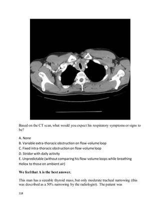 118
Based on the CT scan, what would you expect his respiratory symptoms or signs to
be?
A. None
B. Variable extra-thoracic obstruction on flow-volumeloop
C. Fixed intra-thoracic obstruction on flow-volumeloop
D. Stridor with daily activity
E. Unpredictable (without comparing his flow-volumeloops while breathing
Heliox to those on ambient air)
We feelthat A is the best answer.
This man has a sizeable thyroid mass, but only moderate tracheal narrowing (this
was described as a 50% narrowing by the radiologist). The patient was
 