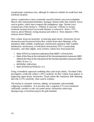 119
asymptomatic respiratory-wise, although it's unknown whether he would have had
exertional dyspnea.
Airway compromise is more commonly caused by interior processes(subglottic
fibrosis after endotracheal intubation; laryngeal edema) rather than extrinsic forces
such as goiters, which must compress the cartilaginous rings. Normal cross
sectional area of the trachea is ~270mm2 in men and ~195mm2 in women;
exertional dyspnea doesn'toccuruntil diameter is reduced to ~8mm (~75%
stenosis, about 50mm2); resting dyspnea and stridor at ~5mm diameter (>90%
stenosis, about 20mm2).
Flow volume loops are insensitive at detecting upper airway obstruction. Severe
obstruction must be present before flow volume loops show flattening of the
inspiratory limb (variable extrathoracic obstruction), expiratory limb (variable
intrathoracic obstruction), or both (fixed obstruction). FEV1 is particularly
insensitive, and other slightly more sensitive criteria have been proposed:
 Ratio of FEV1 to maximum expiratory flow (MEF) > 10 mL/L/min;
 Ratio of the flow at the mid-point of the forced expiratory maneuver (MEF-
50%) to the flow at the mid-point of the forced inspiratory maneuver (MIF-
50%) < 0.3 or > 1;
 MIF(50%) <100 L/min;
 Ratio of FEV(1) to FEV(0.5) >1.5.
Using a formalized approachcombining these and visual criteria, Cleveland Clinic
investigators could only achieve a 69% sensitivity for flow volume loop analysis at
diagnosing upper airway obstruction. Visual criteria like inspiratory limb flattening
had only a 5.5% sensitivity when used in isolation.
The trachea is a dynamic structure, dilating on inspiration and potentially
collapsing on exhalation. As it provides only a snapshot, CT is not considered
sufficiently sensitive to rule out central airway obstruction; endoscopy
(laryngoscopy or bronchoscopy)is the gold standard.
 