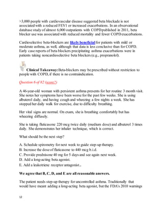 12
>3,000 people with cardiovascular disease suggested beta blockade is not
associated with a reduced FEV1 or increased exacerbations. In an observational
database study of almost 6,000 outpatients with COPDpublished in 2011, beta
blocker use was associated with reduced mortality and fewer COPDexacerbations.
Cardioselective beta-blockers are likely beneficial for patients with mild or
moderate asthma, as well, although that data is less conclusive than for COPD.
Early case reports of beta blockers precipitating asthma exacerbations were in
patients taking noncardioselective beta blockers (e.g., propranolol).
Clinical Takeaway:Beta-blockers may be prescribed without restriction to
people with COPD, if there is no contraindication.
Question 6 of 82 (score?)
A 46-year-old woman with persistent asthma presents for her routine 3 month visit.
She notes her symptoms have been worse for the past few weeks. She is using
albuterol daily, and having cough and wheezing a few nights a week. She has
stopped her daily walk for exercise, due to difficulty breathing.
Her vital signs are normal. On exam, she is breathing comfortably but has
wheezing diffusely.
She is taking fluticasone 220 mcg twice daily (medium dose) and albuterol 3 times
daily. She demonstrates her inhaler technique, which is correct.
What should be the next step?
A. Schedule spirometry for next week to guide step-up therapy.
B. Increase the doseof fluticasone to 440 mcg b.i.d.
C. Provide prednisone 40 mg for 5 days and see again next week.
D. Add a long-acting beta agonist.
E. Add a leukotriene receptor antagonist..
We agree that B, C, D, and E are all reasonable answers.
The patient needs step-up therapy for uncontrolled asthma. Traditionally that
would have meant adding a long-acting beta agonist, but the FDA's 2010 warnings
 