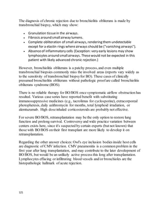 121
The diagnosis of chronic rejection due to bronchiolitis obliterans is made by
transbronchial biopsy, which may show:
 Granulation tissuein the airways.
 Fibrosis around smallairway lumens.
 Complete obliteration of small airways, rendering them undetectable
except for a elastin rings whereairways should be ("vanishing airways").
 Absenceof inflammatory cells (Exception: very early lesions may show
lymphocytes around smallairways. Thesewould not be expected in this
patient with likely advanced chronic rejection.)
However, bronchiolitis obliterans is a patchy process,and even multiple
transbronchial biopsies commonly miss the involved areas (reports vary widely as
to the sensitivity of transbronchial biopsyfor BO). These cases of clinically
presumed bronchiolitis obliterans without pathologic proofare called bronchiolitis
obliterans syndrome (BOS).
There is no reliable therapy for BO/BOS once symptomatic airflow obstruction has
resulted. Various case series have reported benefit with substituting
immunosuppressive medicines (e.g., tacrolimus for cyclosporine), extracorporeal
photopheresis, daily azithromycin for months, total lymphoid irradiation, or
alemtuzumab. High doseinhaled corticosteroids are probably not effective.
For severe BO/BOS, retransplantation may be the only option to restore lung
function and prolong survival. Controversy and wide practice variation between
centers exists here, since it's suspected by certain experts (but not known) that
those with BO/BOS on their first transplant are more likely to develop it on
retransplantation.
Regarding the other answer choices:Owl's eye inclusion bodies inside host cells
are diagnostic of CMV infection. CMV pneumonitis is a common problem in the
first year after lung transplantation, and may contribute to the later development of
BO/BOS, but would be an unlikely active process this long after transplantation.
Lymphocytes effacing or infiltrating blood vessels and/or bronchioles are the
histopathologic hallmark of acute rejection.
 