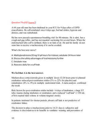 122
Question74 of 82 (score?)
A 64 year old man has been intubated in your ICU for 9 days after a COPD
exacerbation. He self-extubated once 4 days ago, but had stridor, hypoxia and
distress, and was reintubated.
He has now passed a spontaneous breathing trial for 90 minutes. He is alert, has a
cough and gag reflex, and has not required suctioning for several hours. When the
endotracheal tube cuff is deflated, there is no leak of air. He and his family do not
want him to receive a tracheostomy if it can be avoided.
What's the best next move?
A. Methylprednisone20 mg IV q4 hours for 4 doses; extubate 24 hours later
B. Discuss thesafety advantages of tracheostomy further
C. Extubate now
D. Reassess daily for a cuff leak
We feelthat A is the best answer.
Medium-dose corticosteroids given in multiple doses 12-24 hours prior to planned
extubation reduced post-extubation stridor (3% vs 22% for placebo) and
reintubation (4% vs. 8%) in multiple randomized trials. A meta-analysis confirmed
the result.
Risk factors for post-extubation stridor include >6 days of intubation; a large ET
tube; trauma during intubation or extubation; and a reduced "cuff leak" (<150 mL
of lost expired tidal volume in volume-targeted mode).
In patients intubated for shorter periods, absent cuff leak is not predictive of
extubation failure.
The decision to place a tracheostomy prior to 14-21 days is subjective and
evidence is discordant as to its benefits in ventilator weaning and prevention of
 