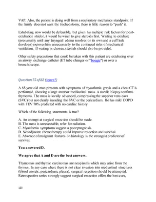 123
VAP. Also, the patient is doing well from a respiratory mechanics standpoint. If
the family does not want the tracheostomy, there is little reason to "push" it.
Extubating now would be defensible, but given his multiple risk factors for post-
extubation stridor, it would be wiser to give steroids first. Waiting to extubate
(presumably until any laryngeal edema resolves on its own and a cuff leak
develops) exposes him unnecessarily to the continued risks of mechanical
ventilation. If waiting is chosen, steroids should also be provided.
Other safety precautions that could be taken with this patient are extubating over
an airway exchange catheter (ET tube changer or "bougie") or over a
bronchoscope.
Question75 of 82 (score?)
A 65-year-old man presents with symptoms of myasthenia gravis and a chest CT is
performed, showing a large anterior mediastinal mass. A needle biopsyconfirms
thymoma. The mass is locally advanced, compressing the superior vena cava
(SVC) but not clearly invading the SVC or the pericardium. He has mild COPD
with FEV 70% predicted with no cardiac history.
Which of the following statements is true?
A. An attempt at surgical resection should be made.
B. The mass is unresectable; refer for radiation.
C. Myasthenia symptoms suggest a poorprognosis.
D. Neoadjuvant chemotherapy could improve resection and survival.
E. Absence of malignant features on histology is the strongest predictor of
survival.
You answeredD.
We agree that A and D are the best answers.
Thymomas and thymic carcinomas are neoplasms which may arise from the
thymus. In any case where there is not clear invasion into mediastinal structures
(blood vessels, pericardium, pleura), surgical resection should be attempted.
Retrospective series strongly suggest surgical resection offers the bestcure,
 