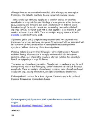 124
although there are no randomized controlled trials of surgery vs. nonsurgical
treatments. This patient's mild lung disease should not preclude surgery.
The histopathology of thymic neoplasms is complex and has an uncertain
contribution to prognosis, because histology is heterogeneous within the tumor
(e.g., carcinoma and thymoma may exist simultaneously in different areas).
Invasion through the thymic capsule into surrounding tissues does diminish
expected survival. However, even with a small degree of local invasion, 5-year
survival with resection is >80%. There are multiple staging systems, with the
Masaoka system most widely used.
Myasthenia gravis (MG) symptoms are present in up to 50% of people with
thymomas, but are rare in thymic carcinoma. Symptoms of MG are associated with
less advanced disease, and resection of the thymoma reduces myasthenia
symptoms (without eliminating them) in most patients.
Palliative radiation is appropriate for cases of unresectable disease. Adjuvant
radiation therapy after resection is strongly recommended after incomplete
resection. After cases of complete resection, adjuvant radiation has an unlikely
benefit except perhaps in stage III disease.
Thymomas are chemotherapy-sensitive. Neoadjuvant chemotherapy may be used
for large bulky masses that on imaging, appear too technically difficult to resect
completely. There are multiple chemotherapy regimens, most of which are based
on cisplatin (e.g., adding doxorubicin, cyclophosphamide and prednisone).
Followup should continue for at least 10 years. Chemotherapy is the preferred
treatment for recurrent or metastatic disease.
Follow-up study of thymomas with special reference to their clinical
stages.
Masaoka A, Monden Y, Nakahara K, Tanioka T.
Abstract
 