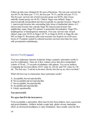125
Follow-up data were obtained for 96 cases of thymoma. The one-year survival rate
was 84.3%, the three-year 77.1%, the five-year 74.1%, and the ten-year 57.1%.
The five-year survival rate of total resection group was 88.9%; that of non-
radically treated group was 44.4%. Clinical stages were defined: Stage I--
macroscopically encapsulated and microscopically no capsular invasion; Stage II--
1. macroscopic invasion into surrounding fatty tissue of mediastinal pleura, or 2.
microscopic invasion into capsule; Stage III--macroscopic invasion into
neighboring organ; Stage IVa--pleural or pericardial dissemination; Stage IVb--
lymphogenous or hematogenous metastasis. Five-year survival rates of each
clinical stage were 92.6% in Stage I, 85.7% in Stage II, 69.6% in Stage III, and
50% in Stage IV. Recurrence after total resection was found in six of 69 cases.
Seven of 13 patients treated by subtotal resection survived more than five years
with postoperative radiotherapy.
Question76 of 82 (score?)
Your new pulmonary function technician brings a patient's spirometry results to
you for confirmation. There are 4 flow volume curves that show extrapolated
volume of 70 mL, 7.5 seconds ofexhalation with plateau. You see no artifacts.
Comparing the two best efforts, FEV1 varies by 120 mL and FVC varies by 130
mL. The tech says, "I ask her to do more, Doctor, but she say no, she is too tired."
What's the best way to characterize these spirometry results?
A. Acceptable, but not reproducible.
B. Not acceptable and not reproducible.
C. Not acceptable, but reproducible.
D. Acceptable and reproducible.
E. Utterly reprehensible.
You answeredD.
We agree that D is the bestanswer.
To be acceptable, a spirometric effort must be free from artifacts, have a good start,
and good exhalation. Artifacts include cough, leak, glottis closure, inadequate
effort, an obstructed mouthpiece or early termination; these usually cause the flow
 