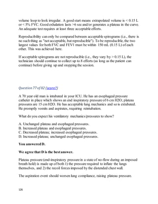 126
volume loop to look irregular. A good start means extrapolated volume is < 0.15 L
or < 5% FVC. Good exhalation lasts >6 sec and/or generates a plateau in the curve.
An adequate test requires at least three acceptable efforts.
Reproducibility can only be compared between acceptable spirograms (i.e., there is
no such thing as "not acceptable, but reproducible"). To be reproducible, the two
largest values for both FVC and FEV1 must be within 150 mL (0.15 L) of each
other. This was achieved here.
If acceptable spirograms are not reproducible (i.e., they vary by > 0.15 L), the
technician should continue to collect up to 8 efforts (as long as the patient can
continue) before giving up and stopping the session.
Question77 of 82 (score?)
A 70 year old man is intubated in your ICU. He has an esophageal pressure
catheter in place which shows an end inspiratory pressure of 6 cm H2O; plateau
pressures are 15 cm H2O. He has acceptable lung mechanics and so is extubated.
He promptly vomits and aspirates, requiring reintubation.
What do you expect his ventilatory mechanics/pressures to show?
A. Unchanged plateau and esophageal pressures.
B. Increased plateau and esophageal pressures.
C. Decreased plateau; increased esophageal pressures.
D. Increased plateau; unchanged esophageal pressures.
You answeredD.
We agree that D is the bestanswer.
Plateau pressure (end-inspiratory pressurein a state of no-flow during an imposed
breath hold) is made up of both 1) the pressure required to inflate the lungs
themselves, and 2) the recoil forces imposed by the distended chest wall.
The aspiration event should worsen lung compliance, raising plateau pressure.
 