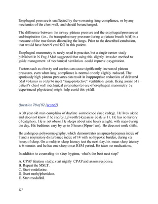 127
Esophageal pressure is unaffected by the worsening lung compliance, or by any
mechanics of the chest wall, and should be unchanged.
The difference between the airway plateau pressure and the esophageal pressure at
end-inspiration (i.e., the transpulmonary pressure during a plateau breath hold) is a
measure of the true forces distending the lungs. Prior to the described extubation,
that would have been 9 cm H2O in this patient.
Esophageal manometry is rarely used in practice, but a single-center study
published in N Eng J Med suggested that using this slightly invasive method to
guide management of mechanical ventilation could improve oxygenation.
Factors such as obesity and ascites can cause significantly increased plateau
pressures, even when lung compliance is normal or only slightly reduced. The
spuriously high plateau pressures can result in inappropriate reduction of delivered
tidal volumes in order to meet "lung-protective" ventilation goals. Being aware of a
patient's chest wall mechanical properties (or use of esophageal manometry by
experienced physicians) might help avoid this pitfall.
Question78 of 82 (score?)
A 30 year old man complains of daytime somnolence since college. He lives alone
and does not know if he snores. Epworth Sleepiness Scale is 17. He has no history
of cataplexy. He is not obese. He sleeps about nine hours a night, with naps during
the day. His bedtimes vary by up to 3 hours (10pm-1am). He does not work shifts.
He undergoes polysomnography, which demonstrates an apnea-hypopnea index of
7 and a respiratory disturbance index of 14 with no hypoxic burden, during six
hours of sleep. On a multiple sleep latency test the next day, his mean sleep latency
is 6 minutes and he has one sleep onset REM period. He takes no medications.
In addition to counseling on sleep hygiene, what's the best next step?
A. CPAP titration study; start nightly CPAP and assess response.
B. Repeat the MSLT.
C. Start venlafaxine.
D. Start methylphenidate.
E. Start modafinil.
 