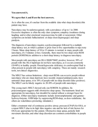 128
You answeredA.
We agree that A and B are the best answers.
As is often the case, it's unclear from the available data what sleep disorder(s) this
patient may have.
Narcolepsy may be underrecognized, with a prevalence of up to 1 in 2000.
Excessive sleepiness is often the only clear symptom; cataplexy (weakness during
laughing and/or other emotional responses)may be mild or nonexistent. Other
symptoms can include hallucinations at sleep onset (hypnogogic) and sleep
paralysis.
The diagnosis of narcolepsy requires a polysomnogram followed by a multiple
sleep latency test, in which a patient is given four or five opportunities to nap every
2 hours. Mean sleep latency of 10 to 15 minutes is normal; in many people with
narcolepsy, it's 5 minutes or less. Generally, there must be two sleep-onset REM
periods (SOREMs)in addition to a short sleep latency to diagnose narcolepsy.
Most people with narcolepsy are HLA DQB1*0602 positive; however, 99% of
people with this HLA haplotype do not have narcolepsy, as it occurs commonly
(10-40%) in healthy people. Orexin/hypocretin deficiency in cerebrospinal fluid is
often present in people with narcolepsy with cataplexy. These are mainly research
tools, not clinical diagnostics.
The MSLT has serious limitations: sleep onset REMs can occurin people without
narcolepsy who are sleep deprived, have recently stopped antidepressants, have
untreated sleep apnea, or in 10% of people with no sleep disorder (false positives).
The MSLT can be falsely negative in 20-30% of people with narcolepsy.
This young man's MSLT showed only one SOREM. In addition, his
polysomnogram suggests mild obstructive sleep apnea. The treatments listed are
appropriate for narcolepsy, but shouldn't be started without a stronger basis for
diagnosis. (Other narcolepsy treatments include dextroamphetamine and gamma-
hydroxy-butyrate. GHB helps by suppressingREM-sleep, as does venlafaxine; the
others are wakefulness-promoting stimulants.)
Either a treatment trial of continuous positive airway pressure (CPAP) for OSA, or
a repeat MSLT (due to its high false negative rate and his lack of risk factors for
OSA) are appropriate for this patient. Obstructive sleep apnea, periodic limb
movement disorder, and other sleep disorders are common comorbidities in people
 