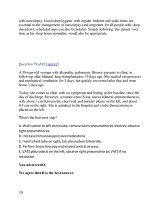 129
with narcolepsy. Good sleep hygiene with regular bedtime and wake times are
essential to the management of narcolepsy (and important for all people with sleep
disorders); scheduled naps can also be helpful. Simply following this patient over
time as his sleep hours normalize would also be appropriate.
Question79 of 82 (score?)
A 58-year-old woman with idiopathic pulmonary fibrosis presents to clinic in
follow-up after bilateral lung transplantation 16 days ago. She needed vasopressors
and mechanical ventilation for 3 days, but quickly recovered after that and went
home 3 days ago.
Today, she comes to clinic with no symptoms and feeling at her baseline since the
day of discharge. However, a routine chest X-ray shows bilateral pneumothoraces,
with about 1 cm between the chest wall and parietal pleura on the left, and about
0.5 cm on the right. She is admitted to the hospital and a tube thoracostomyis
placed on the left.
What's the best next step?
A. Wall suction to left chesttube; removewhen pneumothoraxresolves; observe
right pneumothorax.
B. Increaseimmunosuppressivemedications.
C. Insertchesttube on right; talc pleurodesis bilaterally.
D. Performbronchoscopy and inspectcentral airways.
E. VATS pleurodesis on the left; observeright pneumothorax; VATS if no
resolution.
You answeredD.
We agree that D is the bestanswer.
 