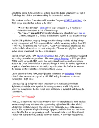 13
about long-acting beta agonists for asthma have introduced uncertainty (or call it
flexibility) into clinical decision making for uncontrolled asthma.
The National Asthma Education and Prevention Program (NAEPP guidelines) for
2007 would consider her asthma to be either:
 "Notwell controlled": Step-up by 1 step; see again in 2-6 weeks; use
alternative treatments if side effects develop.
 "Very poorly controlled":Consider short course of oral steroids; step-up
1-2 steps;see again in 2 weeks; use alternative agents if side effects develop.
Per NAEPP guidelines, step-up therapy would definitely include adding a long-
acting beta agonist, and 2 steps up would also include increasing to high doseICS
(440 or 500 mcg fluticasone twice daily). NAEPP-recommended alternatives to a
LABA include a leukotriene receptor antagonist, Zileuton, theophylline, and at
higher steps, omalizumab for those with allergies.
Since February 2010, FDA black-box warnings for LABAs in asthma have created
uncertainty around these guidelines. The most current language at FDA.gov (June
2010) would supportLABA use in this patient (inadequate control on medium-
doseICS). Given the confusion at present, though, it would be hard to argue with a
physician who choseto use an alternative agent in place of a LABA, or increase
the inhaled corticosteroid dosewithout adding a LABA.
Under direction by the FDA, major pharma companies are launching 5 large
clinical trials to answer the question of LABA safety for asthma; results are
expected in ~2018 or so.
Delaying step-up therapy to obtain spirometry does not seem appropriate.
Spirometry can help place a patient in a category on the NAEPP algorithm;
however, regardless of the test result, step-up therapy is indicated and should be
started now.
Question 7 of 82 (score?)
John, 33, is referred to you by his primary doctorfor bronchiectasis. John has had
recurrent respiratory infections since graduating high school. He takes inhaled
albuterol as needed, which in practice is never, becausehe does not perceive a
benefit. His symptoms of episodic cough, dyspnea, and infections wax and wane
unpredictably, but are progressing overall. Exam and vitals reveal distant breath
sounds with some rhonchi, and are otherwise normal. A thorough occupational /
 