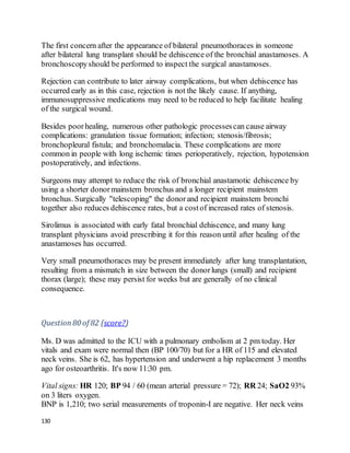 130
The first concern after the appearance of bilateral pneumothoraces in someone
after bilateral lung transplant should be dehiscence of the bronchial anastamoses. A
bronchoscopyshould be performed to inspect the surgical anastamoses.
Rejection can contribute to later airway complications, but when dehiscence has
occurred early as in this case, rejection is not the likely cause. If anything,
immunosuppressive medications may need to be reduced to help facilitate healing
of the surgical wound.
Besides poorhealing, numerous other pathologic processescan cause airway
complications: granulation tissue formation; infection; stenosis/fibrosis;
bronchopleural fistula; and bronchomalacia. These complications are more
common in people with long ischemic times perioperatively, rejection, hypotension
postoperatively, and infections.
Surgeons may attempt to reduce the risk of bronchial anastamotic dehiscence by
using a shorter donormainstem bronchus and a longer recipient mainstem
bronchus. Surgically "telescoping" the donorand recipient mainstem bronchi
together also reduces dehiscence rates, but a costof increased rates of stenosis.
Sirolimus is associated with early fatal bronchial dehiscence, and many lung
transplant physicians avoid prescribing it for this reason until after healing of the
anastamoses has occurred.
Very small pneumothoraces may be present immediately after lung transplantation,
resulting from a mismatch in size between the donorlungs (small) and recipient
thorax (large); these may persist for weeks but are generally of no clinical
consequence.
Question80 of 82 (score?)
Ms. D was admitted to the ICU with a pulmonary embolism at 2 pm today. Her
vitals and exam were normal then (BP 100/70) but for a HR of 115 and elevated
neck veins. She is 62, has hypertension and underwent a hip replacement 3 months
ago for osteoarthritis. It's now 11:30 pm.
Vital signs: HR 120; BP 94 / 60 (mean arterial pressure = 72); RR 24; SaO2 93%
on 3 liters oxygen.
BNP is 1,210; two serial measurements of troponin-I are negative. Her neck veins
 