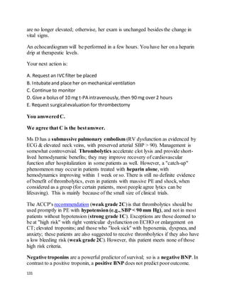 131
are no longer elevated; otherwise, her exam is unchanged besides the change in
vital signs.
An echocardiogram will be performed in a few hours. You have her on a heparin
drip at therapeutic levels.
Your next action is:
A. Request an IVCfilter be placed
B. Intubateand place her on mechanical ventilation
C. Continue to monitor
D. Give a bolus of 10 mg t-PA intravenously, then 90 mg over 2 hours
E. Request surgicalevaluation for thrombectomy
You answeredC.
We agree that C is the bestanswer.
Ms D has a submassive pulmonary embolism (RV dysfunction as evidenced by
ECG & elevated neck veins, with preserved arterial SBP > 90). Management is
somewhat controversial. Thrombolytics accelerate clot lysis and provide short-
lived hemodynamic benefits; they may improve recovery of cardiovascular
function after hospitalization in some patients as well. However, a "catch-up"
phenomenon may occurin patients treated with heparin alone, with
hemodynamics improving within 1 week or so. There is still no definite evidence
of benefit of thrombolytics, even in patients with massive PE and shock, when
considered as a group (for certain patients, most people agree lytics can be
lifesaving). This is mainly because of the small size of clinical trials.
The ACCP's recommendation (weak grade 2C)is that thrombolytics should be
used promptly in PE with hypotension (e.g., SBP < 90 mm Hg), and not in most
patients without hypotension (strong grade 1C). Exceptions are those deemed to
be at "high risk" with right ventricular dysfunction on ECHO or enlargement on
CT; elevated troponins; and those who "look sick" with hypoxemia, dyspnea, and
anxiety; these patients are also suggested to receive thrombolytics if they also have
a low bleeding risk (weak grade 2C). However, this patient meets none of those
high risk criteria.
Negative troponins are a powerful predictor of survival; so is a negative BNP. In
contrast to a positive troponin, a positive BNP does not predict pooroutcome.
 