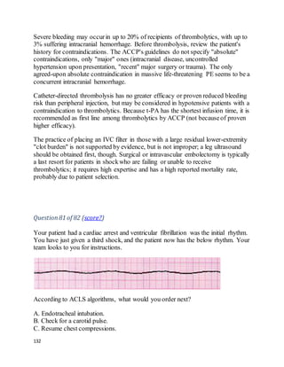 132
Severe bleeding may occurin up to 20% of recipients of thrombolytics, with up to
3% suffering intracranial hemorrhage. Before thrombolysis, review the patient's
history for contraindications. The ACCP's guidelines do not specify "absolute"
contraindications, only "major" ones (intracranial disease, uncontrolled
hypertension upon presentation, "recent" major surgery or trauma). The only
agreed-upon absolute contraindication in massive life-threatening PE seems to be a
concurrent intracranial hemorrhage.
Catheter-directed thrombolysis has no greater efficacy or proven reduced bleeding
risk than peripheral injection, but may be considered in hypotensive patients with a
contraindication to thrombolytics. Because t-PA has the shortest infusion time, it is
recommended as first line among thrombolytics by ACCP (not becauseof proven
higher efficacy).
The practice of placing an IVC filter in those with a large residual lower-extremity
"clot burden" is not supported by evidence, but is not improper; a leg ultrasound
should be obtained first, though. Surgical or intravascular embolectomy is typically
a last resort for patients in shockwho are failing or unable to receive
thrombolytics; it requires high expertise and has a high reported mortality rate,
probably due to patient selection.
Question81 of 82 (score?)
Your patient had a cardiac arrest and ventricular fibrillation was the initial rhythm.
You have just given a third shock, and the patient now has the below rhythm. Your
team looks to you for instructions.
According to ACLS algorithms, what would you order next?
A. Endotracheal intubation.
B. Check for a carotid pulse.
C. Resume chest compressions.
 