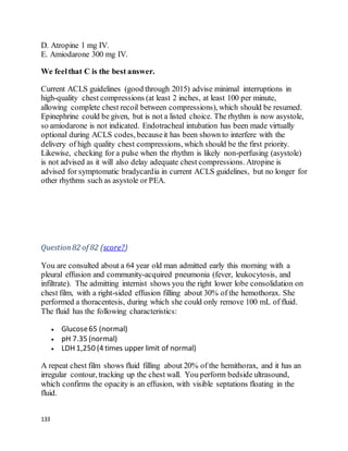 133
D. Atropine 1 mg IV.
E. Amiodarone 300 mg IV.
We feelthat C is the best answer.
Current ACLS guidelines (good through 2015) advise minimal interruptions in
high-quality chest compressions (at least 2 inches, at least 100 per minute,
allowing complete chest recoil between compressions), which should be resumed.
Epinephrine could be given, but is not a listed choice. The rhythm is now asystole,
so amiodarone is not indicated. Endotracheal intubation has been made virtually
optional during ACLS codes, becauseit has been shown to interfere with the
delivery of high quality chest compressions, which should be the first priority.
Likewise, checking for a pulse when the rhythm is likely non-perfusing (asystole)
is not advised as it will also delay adequate chest compressions. Atropine is
advised for symptomatic bradycardia in current ACLS guidelines, but no longer for
other rhythms such as asystole or PEA.
Question82 of 82 (score?)
You are consulted about a 64 year old man admitted early this morning with a
pleural effusion and community-acquired pneumonia (fever, leukocytosis, and
infiltrate). The admitting internist shows you the right lower lobe consolidation on
chest film, with a right-sided effusion filling about 30% of the hemothorax. She
performed a thoracentesis, during which she could only remove 100 mL of fluid.
The fluid has the following characteristics:
 Glucose65 (normal)
 pH 7.35 (normal)
 LDH 1,250 (4 times upper limit of normal)
A repeat chest film shows fluid filling about 20% of the hemithorax, and it has an
irregular contour, tracking up the chest wall. You perform bedside ultrasound,
which confirms the opacity is an effusion, with visible septations floating in the
fluid.
 