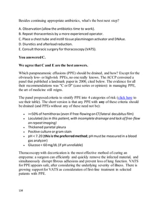 134
Besides continuing appropriate antibiotics, what's the best next step?
A. Observation (allow the antibiotics time to work).
B. Repeat thoracentesis by a more experienced operator.
C. Place a chest tube and instill tissue plasminogen activator and DNAse.
D. Diuretics and afterload reduction.
E. Consult thoracic surgery for thoracoscopy (VATS).
You answeredC.
We agree that C and E are the best answers.
Which parapneumonic effusions (PPE) should be drained, and how? Except for the
obviously low- or high-risk PPEs, no one really knows. The ACCP convened a
panel that published a landmark paper in 2000, cited below. The evidence for all
their recommendations was "C or D" (case series or opinion): in managing PPE,
the art of medicine still reigns.
The panel proposedcriteria to stratify PPE into 4 categories of risk (click here to
see their table). The short version is that any PPE with any of these criteria should
be drained (and PPEs without any of these need not be):
 >=50% of hemithorax (even if free-flowing on CT/lateral decubitus film)
 Loculated (as in this patient, with incomplete drainage and lack of free-flow
on repeatimaging)
 Thickened parietal pleura
 Positive culture or gram stain
 pH < 7.20 (this is the preferredmethod; pH mustbe measured in a blood
gas analyzer)
 Glucose< 60 mg/dL (if pH unreliable)
Thoracoscopywith decortication is the most effective method of curing an
empyema: a surgeon can efficiently and quickly remove the infected material, and
simultaneously disrupt fibrous adhesions and prevent loss of lung function. VATS
for PPE appears safe, after considering the underlying severity of illness. There is
growing supportfor VATS as consideration of first-line treatment in selected
patients with PPE.
 