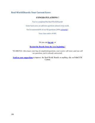 136
Real-WorldBoards:Your Current Score
CONGRATULATIONS !
You've completed the Real-World Boards!
Come back soon, we add new questions almost every week.
You've answered 81 of our 82 questions (49% correctly).
Your class rank is # 469.
Or you can log out, or
Restart the Boards from the very beginning.*
*(CAREFUL: this erases your log of completed questions, your scores will reset, and you will
see questions you've already answered).
Send us your suggestions to improve the Real-World Boards or anything else on PulmCCM
Central.
 