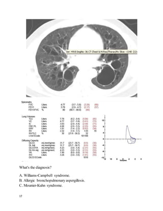 17
What's the diagnosis?
A. Williams-Campbell syndrome.
B. Allergic bronchopulmonary aspergillosis.
C. Mounier-Kuhn syndrome.
 